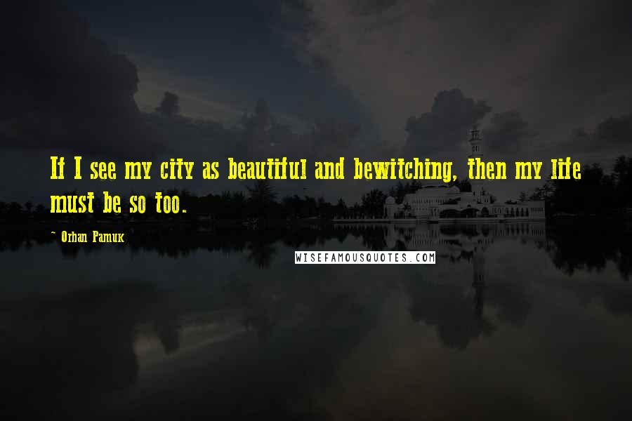 Orhan Pamuk Quotes: If I see my city as beautiful and bewitching, then my life must be so too.