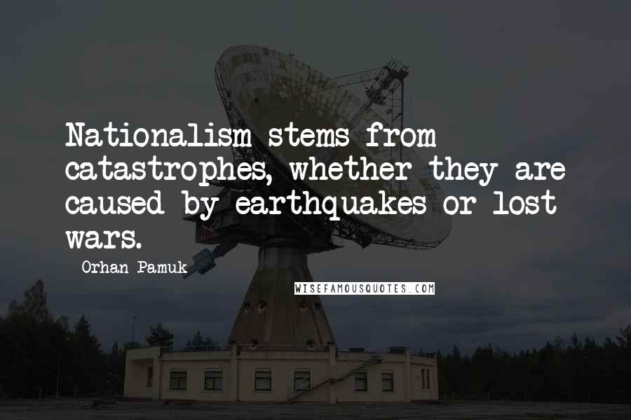 Orhan Pamuk Quotes: Nationalism stems from catastrophes, whether they are caused by earthquakes or lost wars.