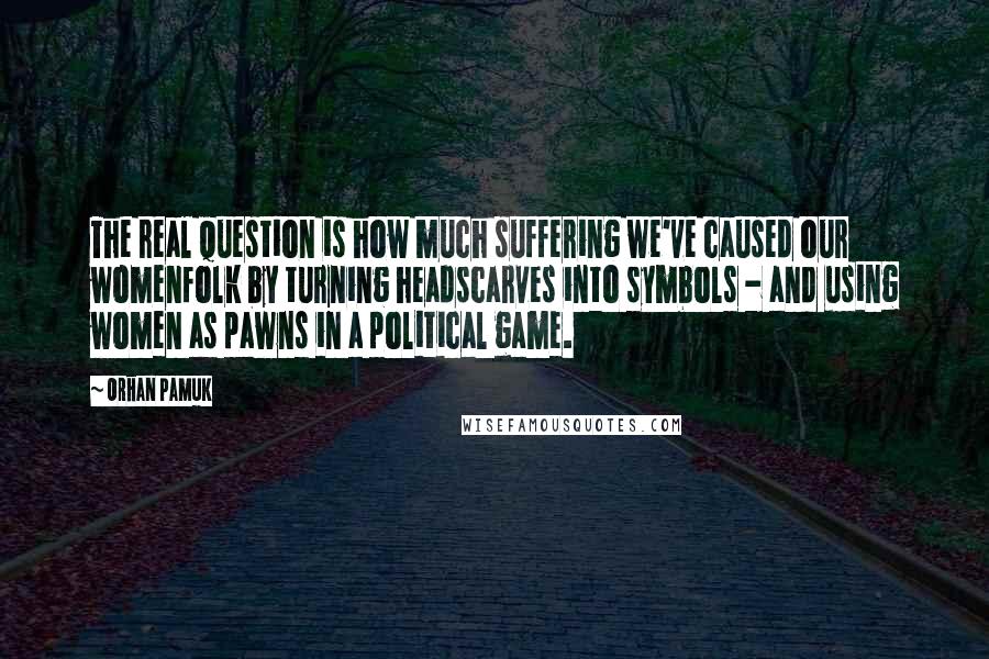 Orhan Pamuk Quotes: The real question is how much suffering we've caused our womenfolk by turning headscarves into symbols - and using women as pawns in a political game.