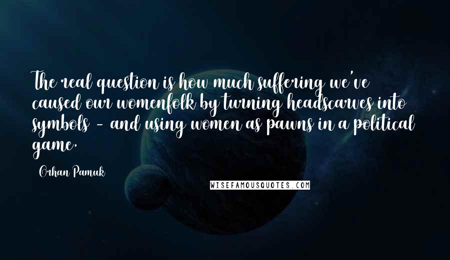 Orhan Pamuk Quotes: The real question is how much suffering we've caused our womenfolk by turning headscarves into symbols - and using women as pawns in a political game.