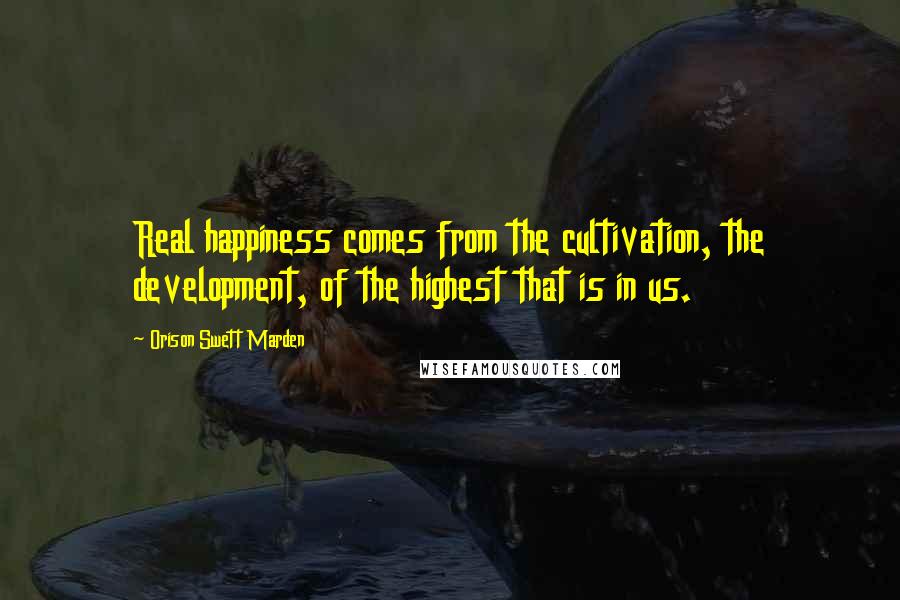 Orison Swett Marden Quotes: Real happiness comes from the cultivation, the development, of the highest that is in us.