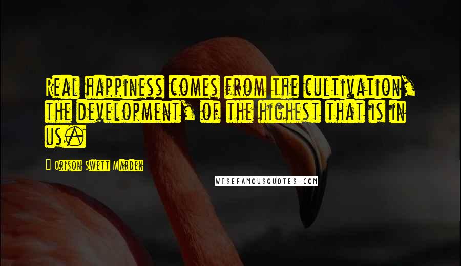 Orison Swett Marden Quotes: Real happiness comes from the cultivation, the development, of the highest that is in us.