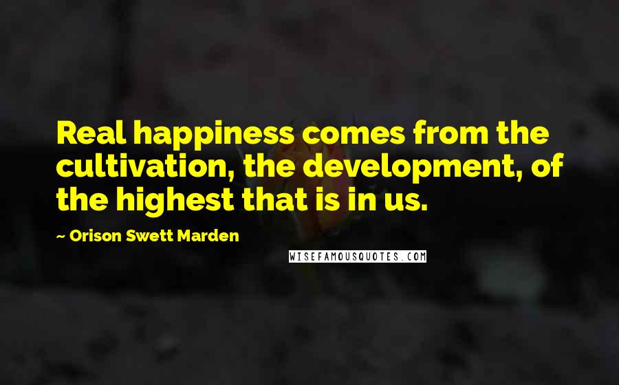 Orison Swett Marden Quotes: Real happiness comes from the cultivation, the development, of the highest that is in us.