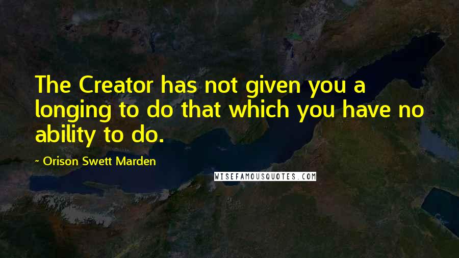 Orison Swett Marden Quotes: The Creator has not given you a longing to do that which you have no ability to do.