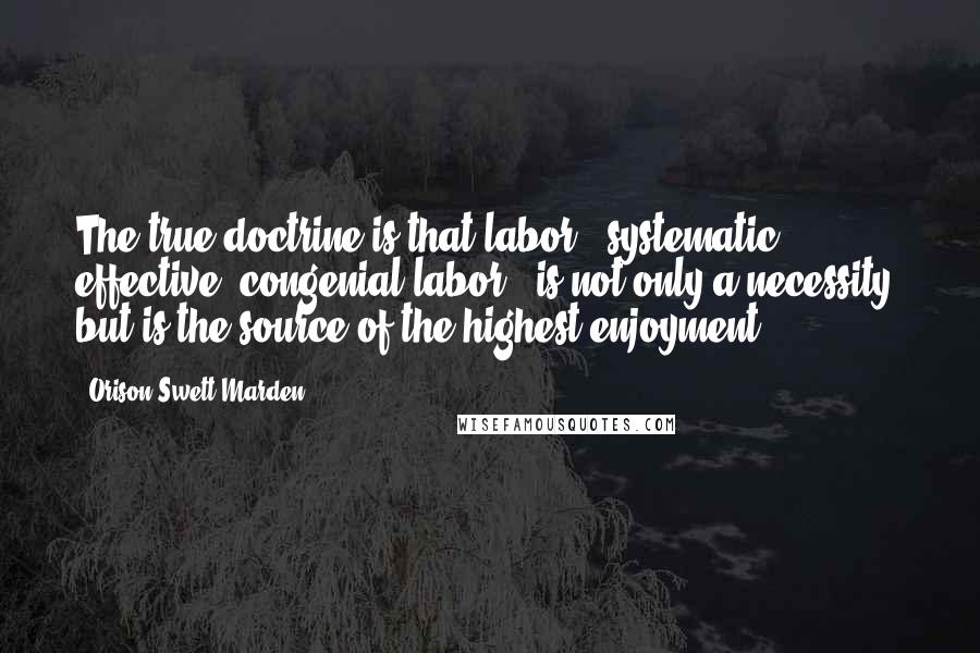 Orison Swett Marden Quotes: The true doctrine is that labor - systematic, effective, congenial labor - is not only a necessity, but is the source of the highest enjoyment.