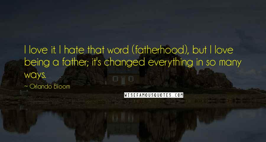 Orlando Bloom Quotes: I love it. I hate that word (fatherhood), but I love being a father; it's changed everything in so many ways.