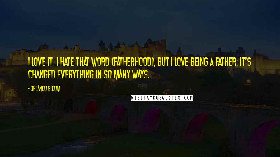 Orlando Bloom Quotes: I love it. I hate that word (fatherhood), but I love being a father; it's changed everything in so many ways.