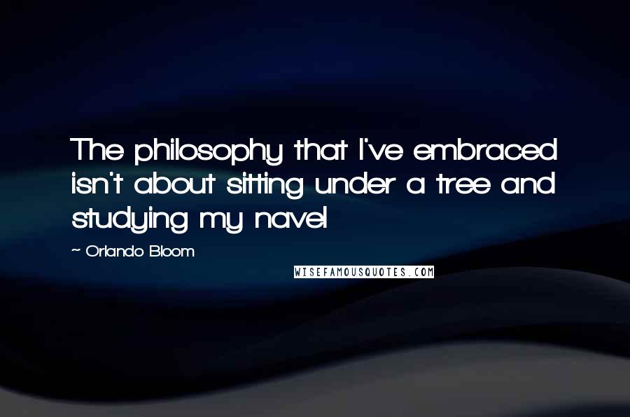 Orlando Bloom Quotes: The philosophy that I've embraced isn't about sitting under a tree and studying my navel