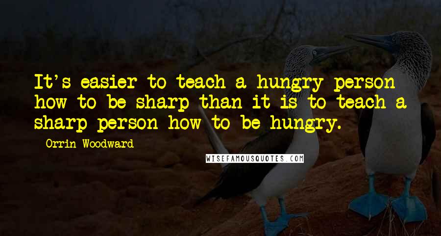 Orrin Woodward Quotes: It's easier to teach a hungry person how to be sharp than it is to teach a sharp person how to be hungry.