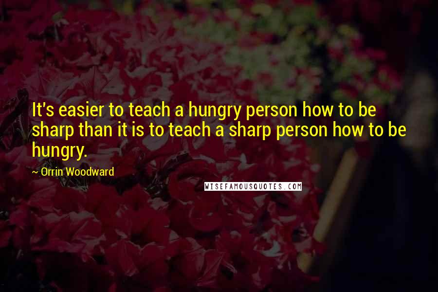 Orrin Woodward Quotes: It's easier to teach a hungry person how to be sharp than it is to teach a sharp person how to be hungry.