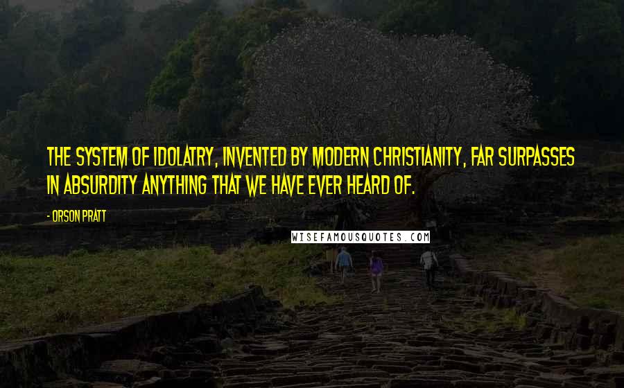 Orson Pratt Quotes: The system of idolatry, invented by modern christianity, far surpasses in absurdity anything that we have ever heard of.