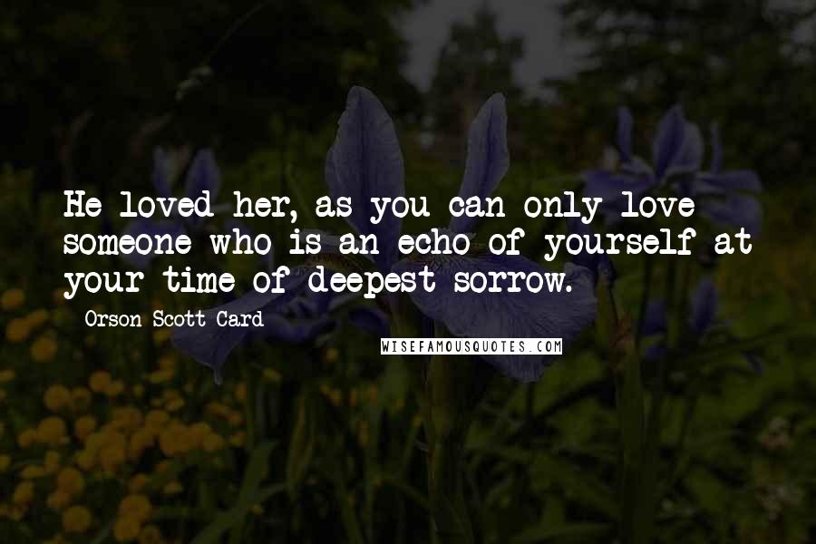 Orson Scott Card Quotes: He loved her, as you can only love someone who is an echo of yourself at your time of deepest sorrow.