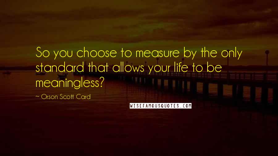 Orson Scott Card Quotes: So you choose to measure by the only standard that allows your life to be meaningless?