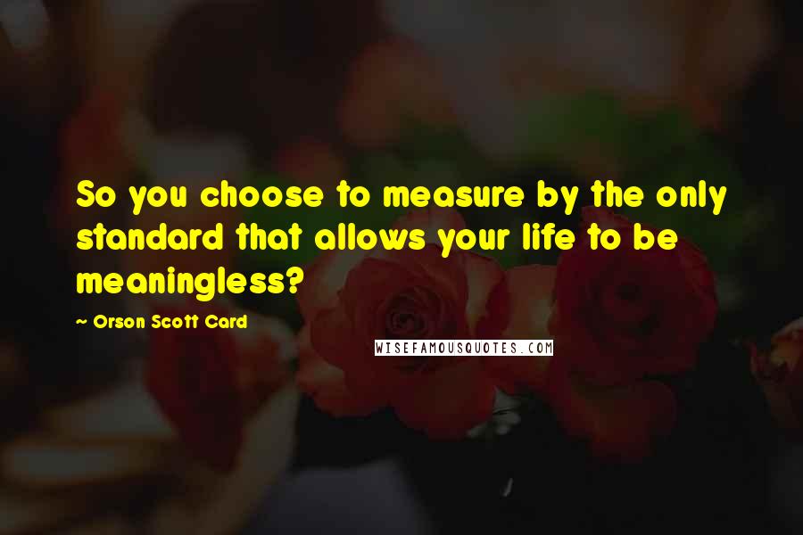 Orson Scott Card Quotes: So you choose to measure by the only standard that allows your life to be meaningless?