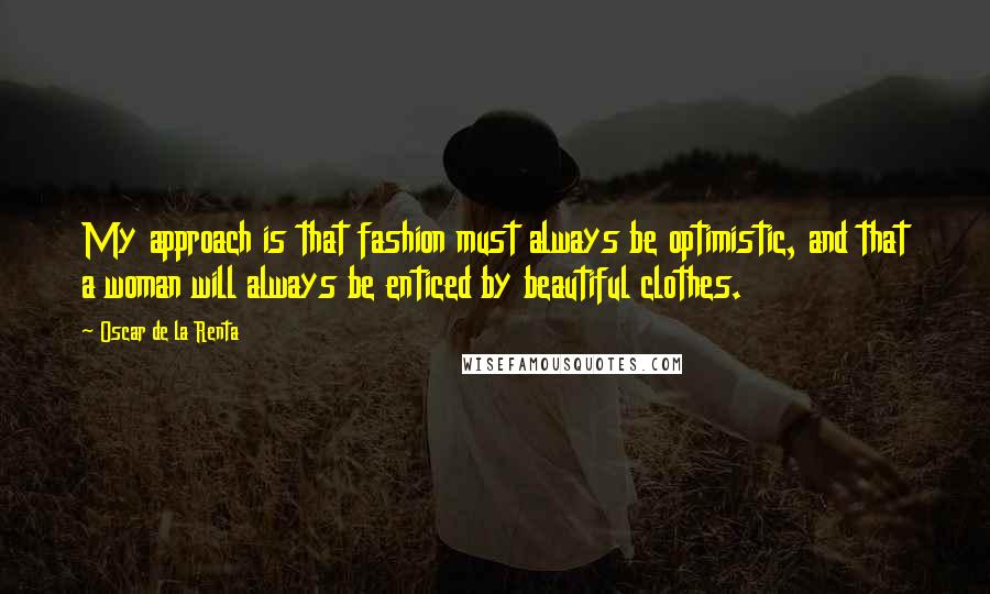 Oscar De La Renta Quotes: My approach is that fashion must always be optimistic, and that a woman will always be enticed by beautiful clothes.