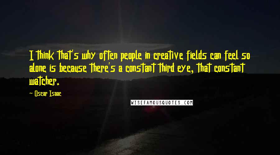 Oscar Isaac Quotes: I think that's why often people in creative fields can feel so alone is because there's a constant third eye, that constant watcher.