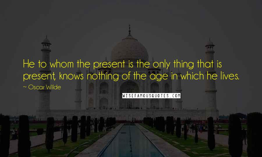 Oscar Wilde Quotes: He to whom the present is the only thing that is present, knows nothing of the age in which he lives.