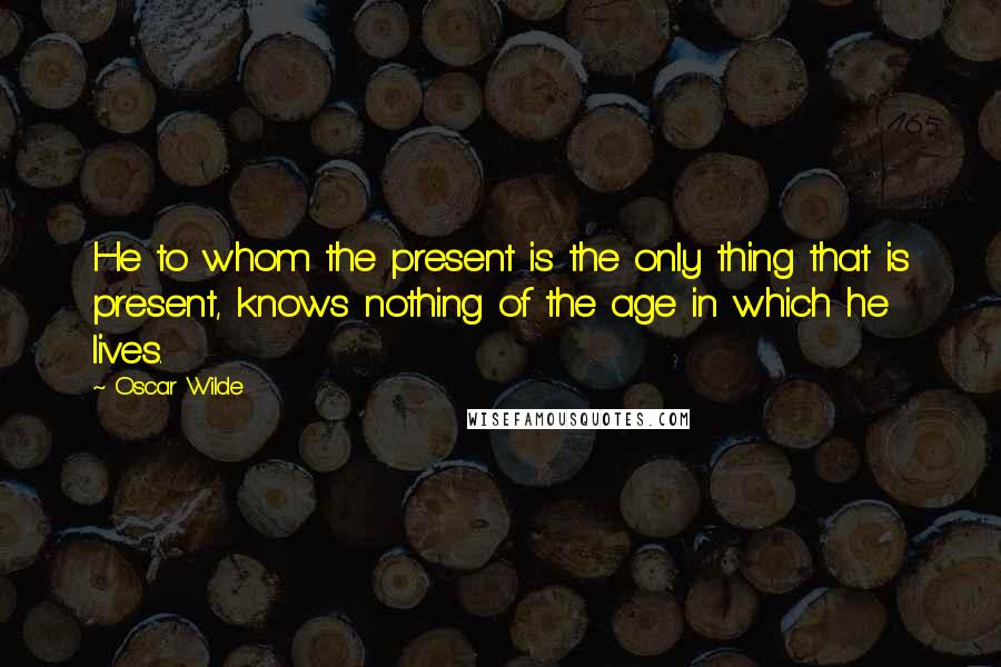 Oscar Wilde Quotes: He to whom the present is the only thing that is present, knows nothing of the age in which he lives.