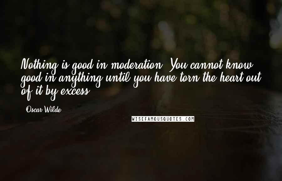 Oscar Wilde Quotes: Nothing is good in moderation. You cannot know good in anything until you have torn the heart out of it by excess.