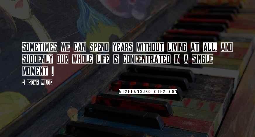 Oscar Wilde Quotes: Sometimes we can spend years without living at all, and suddenly our whole life is concentrated in a single moment .