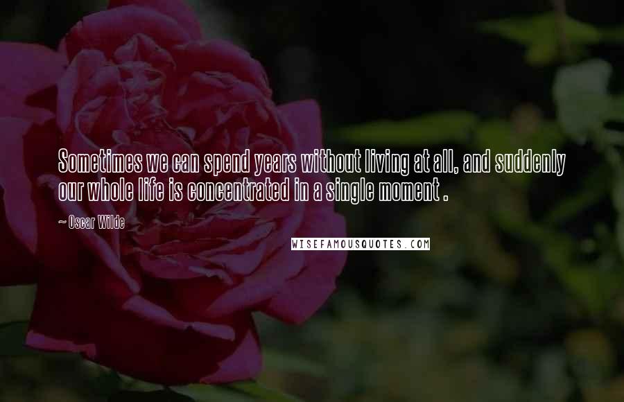 Oscar Wilde Quotes: Sometimes we can spend years without living at all, and suddenly our whole life is concentrated in a single moment .