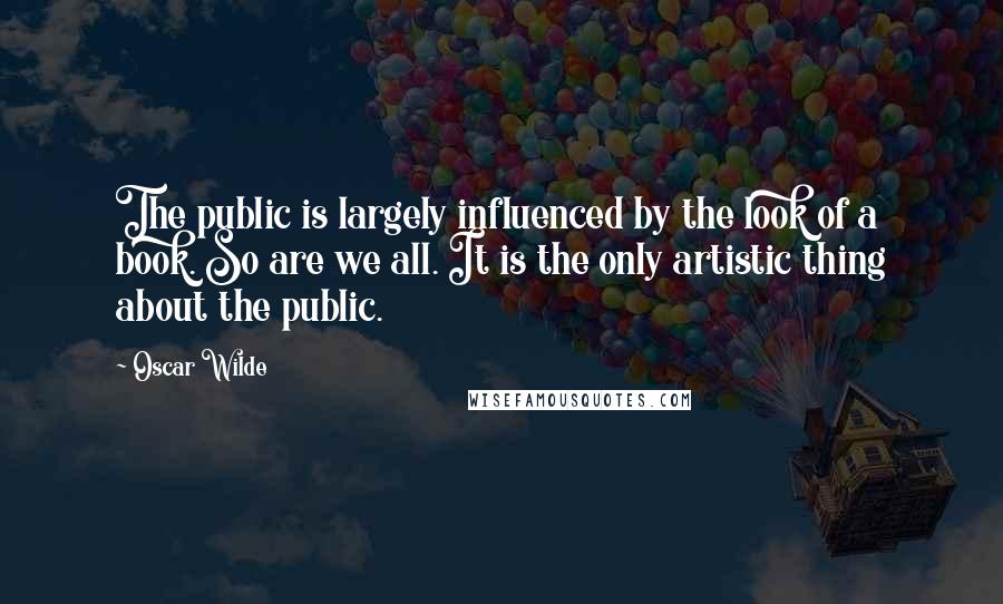 Oscar Wilde Quotes: The public is largely influenced by the look of a book. So are we all. It is the only artistic thing about the public.