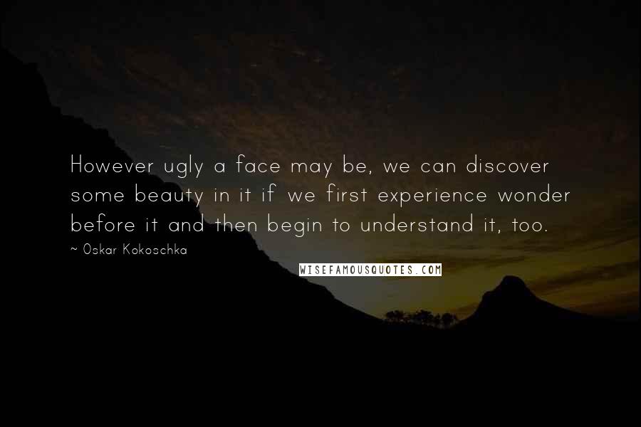 Oskar Kokoschka Quotes: However ugly a face may be, we can discover some beauty in it if we first experience wonder before it and then begin to understand it, too.