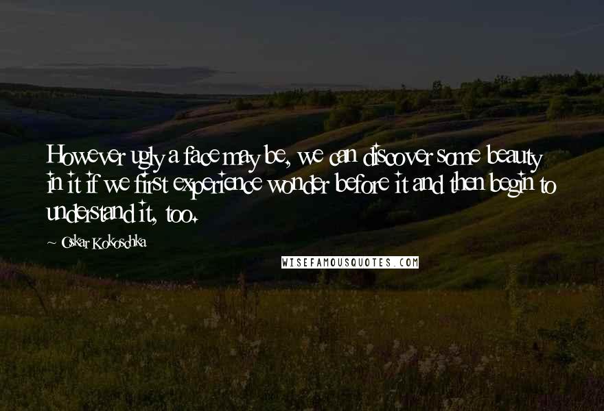 Oskar Kokoschka Quotes: However ugly a face may be, we can discover some beauty in it if we first experience wonder before it and then begin to understand it, too.