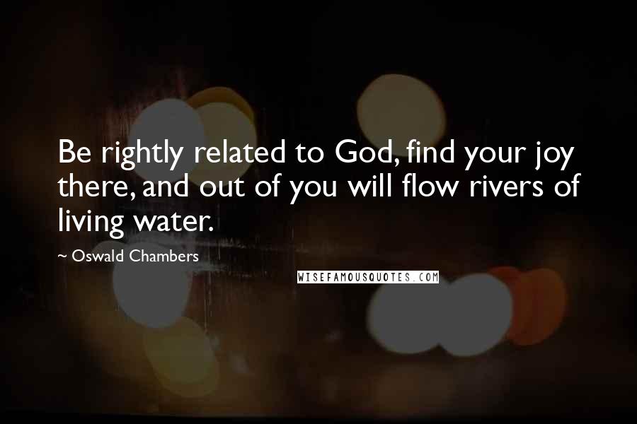 Oswald Chambers Quotes: Be rightly related to God, find your joy there, and out of you will flow rivers of living water.