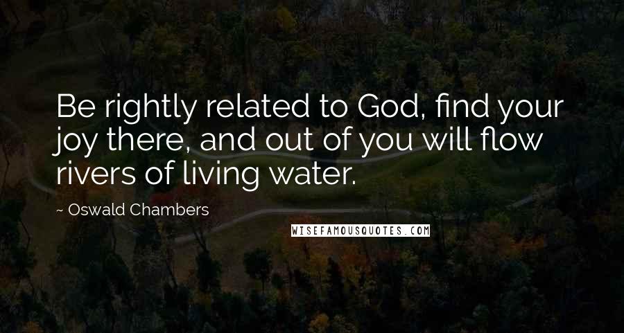 Oswald Chambers Quotes: Be rightly related to God, find your joy there, and out of you will flow rivers of living water.