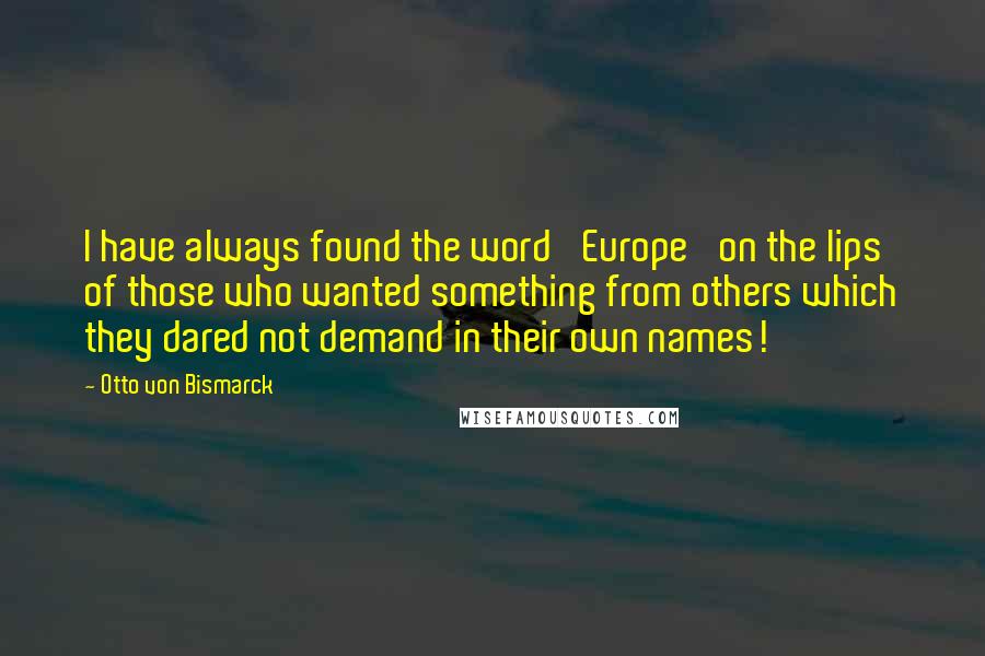 Otto Von Bismarck Quotes: I have always found the word 'Europe' on the lips of those who wanted something from others which they dared not demand in their own names!