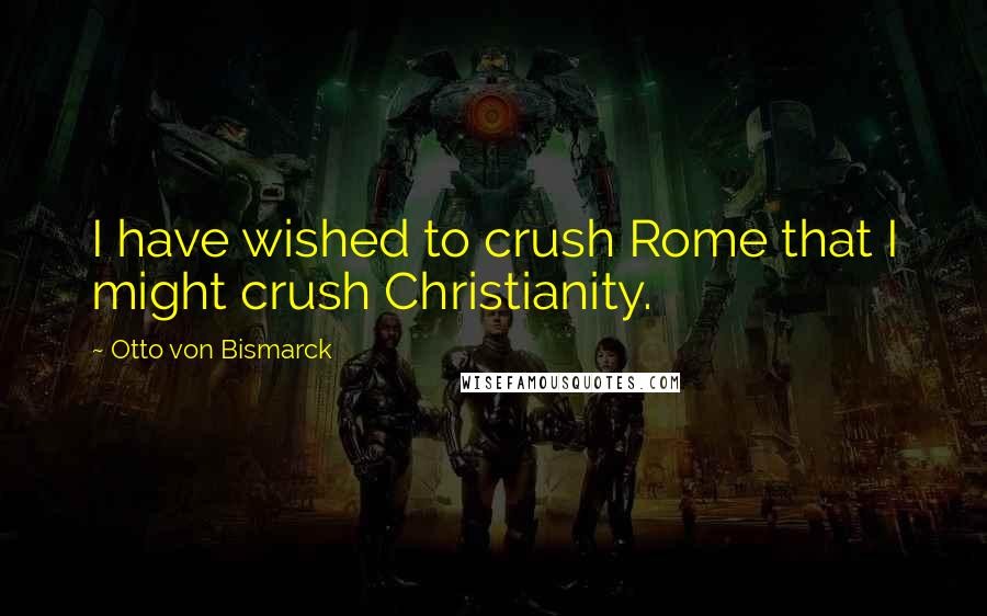 Otto Von Bismarck Quotes: I have wished to crush Rome that I might crush Christianity.