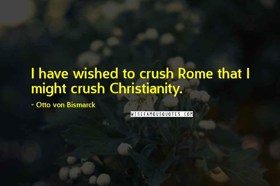 Otto Von Bismarck Quotes: I have wished to crush Rome that I might crush Christianity.