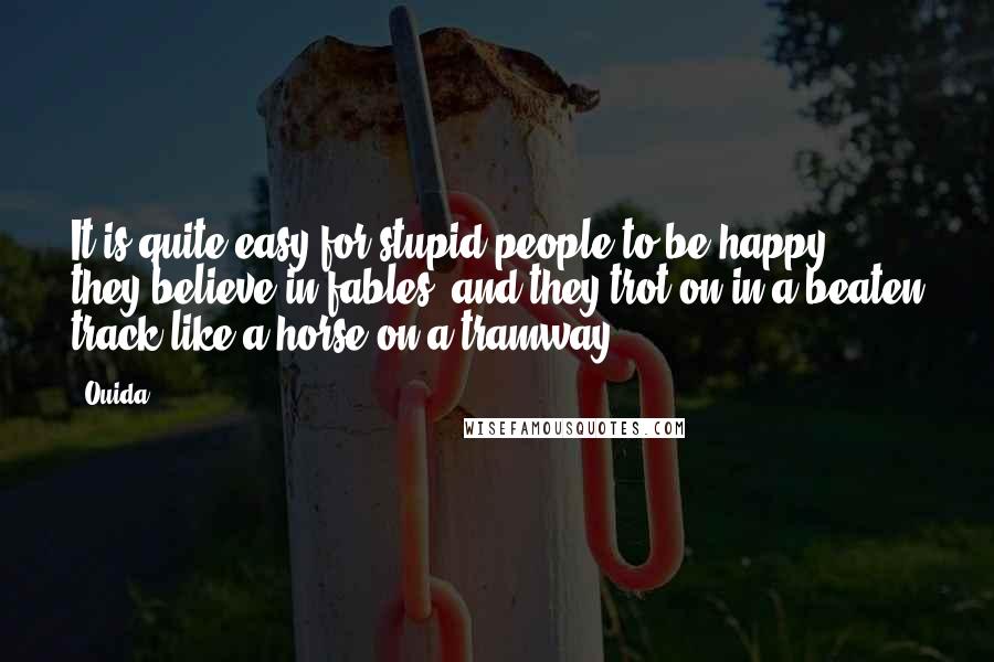 Ouida Quotes: It is quite easy for stupid people to be happy; they believe in fables, and they trot on in a beaten track like a horse on a tramway.