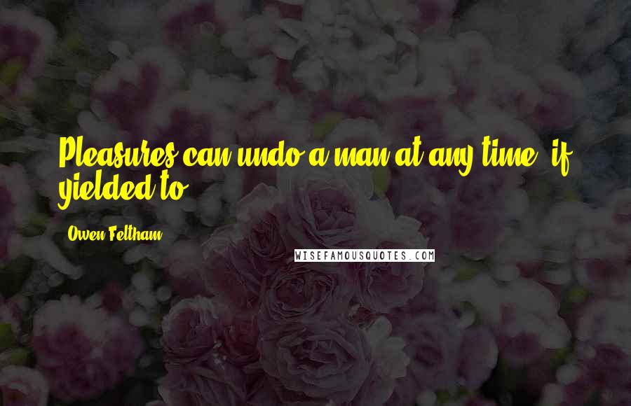 Owen Feltham Quotes: Pleasures can undo a man at any time, if yielded to.