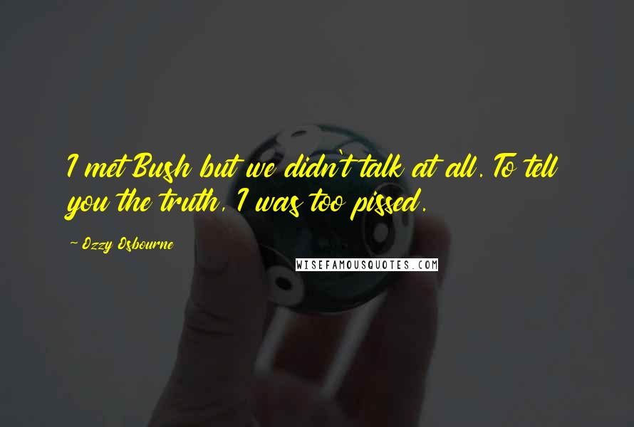 Ozzy Osbourne Quotes: I met Bush but we didn't talk at all. To tell you the truth, I was too pissed.