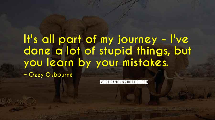 Ozzy Osbourne Quotes: It's all part of my journey - I've done a lot of stupid things, but you learn by your mistakes.