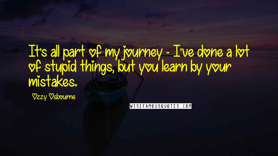 Ozzy Osbourne Quotes: It's all part of my journey - I've done a lot of stupid things, but you learn by your mistakes.