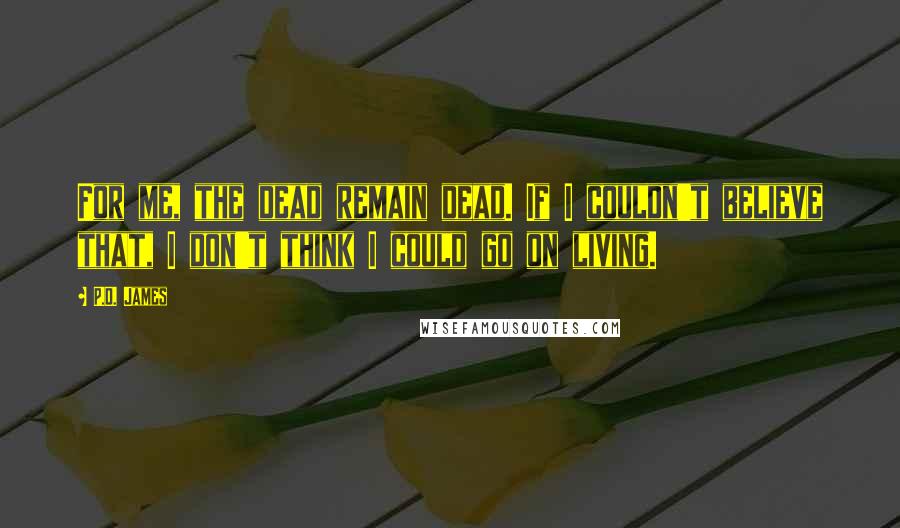 P.D. James Quotes: For me, the dead remain dead. If I couldn't believe that, I don't think I could go on living.