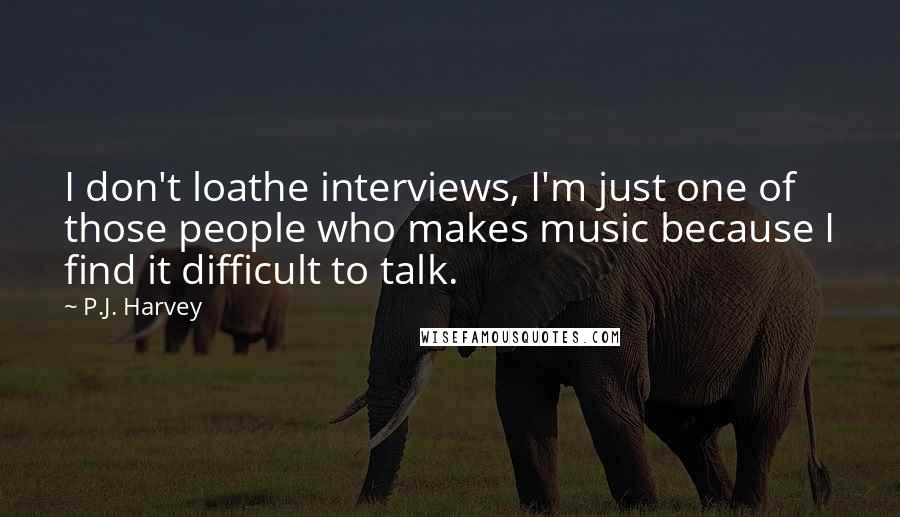 P.J. Harvey Quotes: I don't loathe interviews, I'm just one of those people who makes music because I find it difficult to talk.