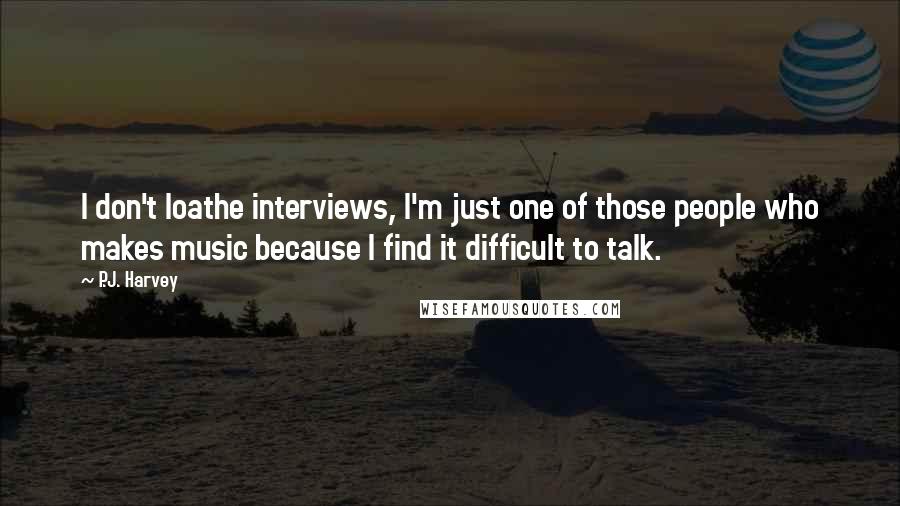 P.J. Harvey Quotes: I don't loathe interviews, I'm just one of those people who makes music because I find it difficult to talk.