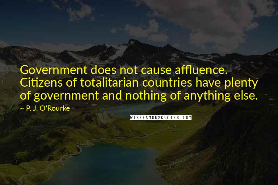 P. J. O'Rourke Quotes: Government does not cause affluence. Citizens of totalitarian countries have plenty of government and nothing of anything else.