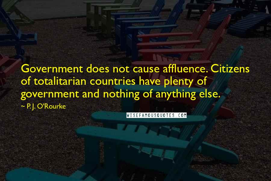 P. J. O'Rourke Quotes: Government does not cause affluence. Citizens of totalitarian countries have plenty of government and nothing of anything else.