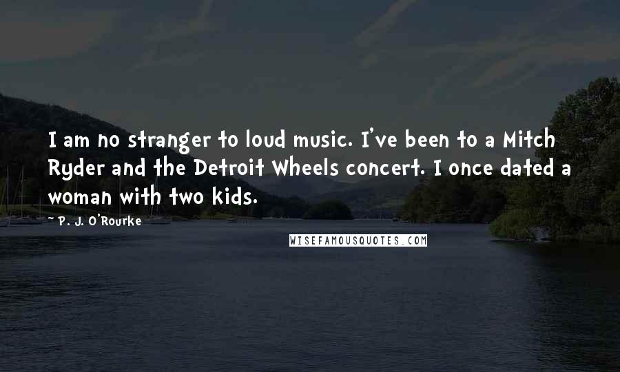 P. J. O'Rourke Quotes: I am no stranger to loud music. I've been to a Mitch Ryder and the Detroit Wheels concert. I once dated a woman with two kids.