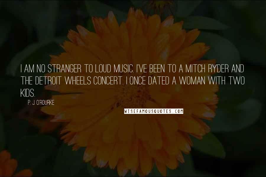 P. J. O'Rourke Quotes: I am no stranger to loud music. I've been to a Mitch Ryder and the Detroit Wheels concert. I once dated a woman with two kids.