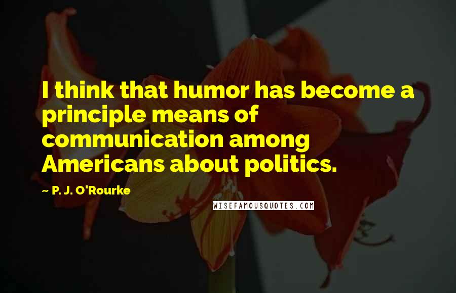 P. J. O'Rourke Quotes: I think that humor has become a principle means of communication among Americans about politics.