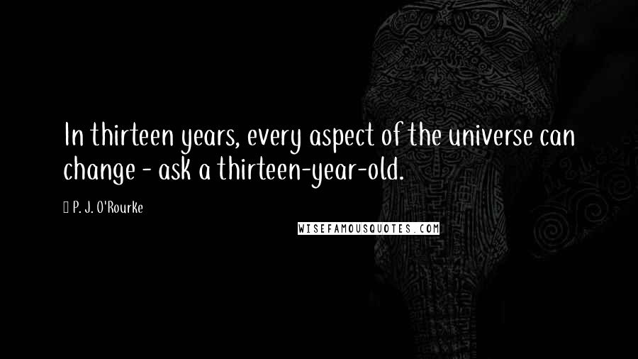 P. J. O'Rourke Quotes: In thirteen years, every aspect of the universe can change - ask a thirteen-year-old.