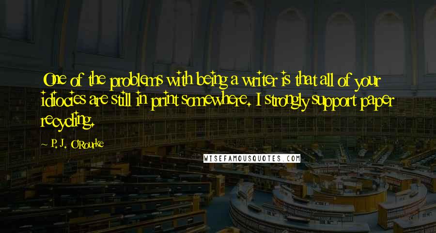 P. J. O'Rourke Quotes: One of the problems with being a writer is that all of your idiocies are still in print somewhere. I strongly support paper recycling.