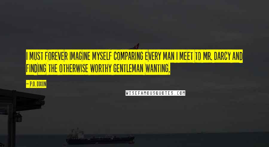 P.O. Dixon Quotes: I must forever imagine myself comparing every man I meet to Mr. Darcy and finding the otherwise worthy gentleman wanting.