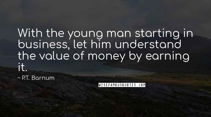 P.T. Barnum Quotes: With the young man starting in business, let him understand the value of money by earning it.